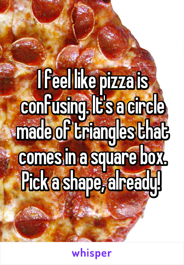 I feel like pizza is confusing. It's a circle made of triangles that comes in a square box. Pick a shape, already! 