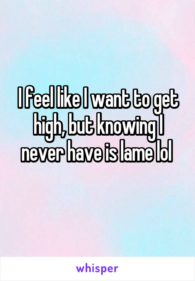 I feel like I want to get high, but knowing I never have is lame lol 
