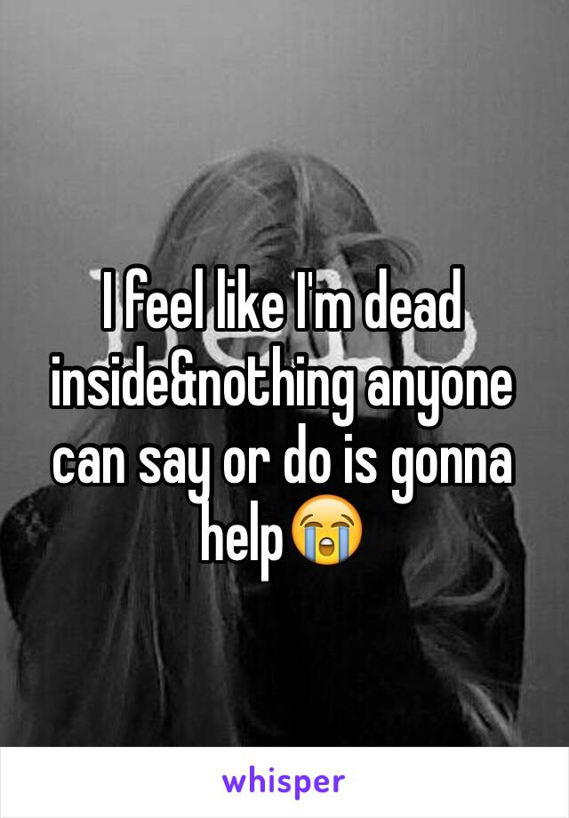 I feel like I'm dead inside&nothing anyone can say or do is gonna help😭