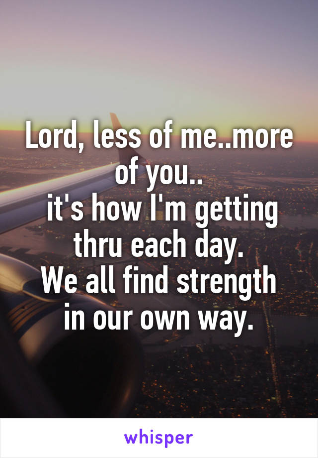 Lord, less of me..more of you..
 it's how I'm getting thru each day.
We all find strength in our own way.