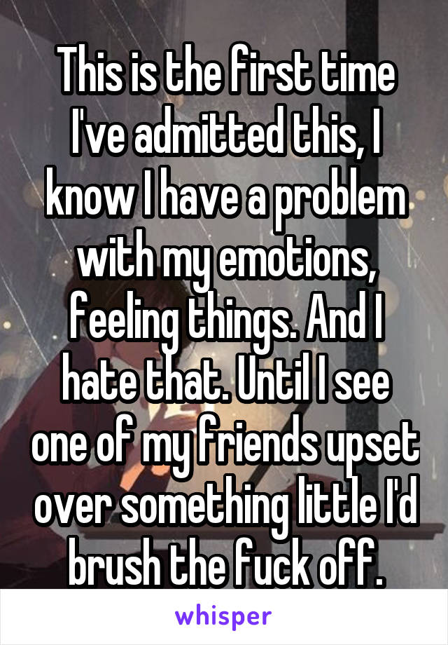 This is the first time I've admitted this, I know I have a problem with my emotions, feeling things. And I hate that. Until I see one of my friends upset over something little I'd brush the fuck off.