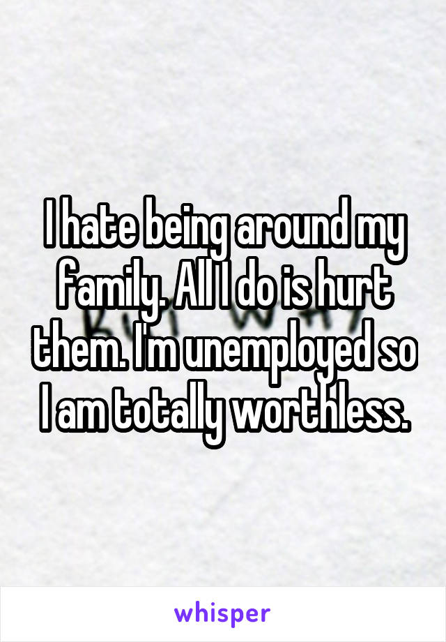 I hate being around my family. All I do is hurt them. I'm unemployed so I am totally worthless.