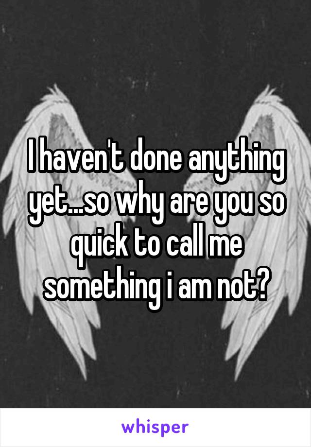 I haven't done anything yet...so why are you so quick to call me something i am not?