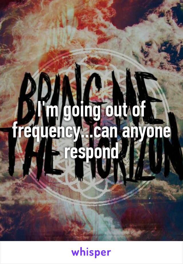 I'm going out of frequency...can anyone respond