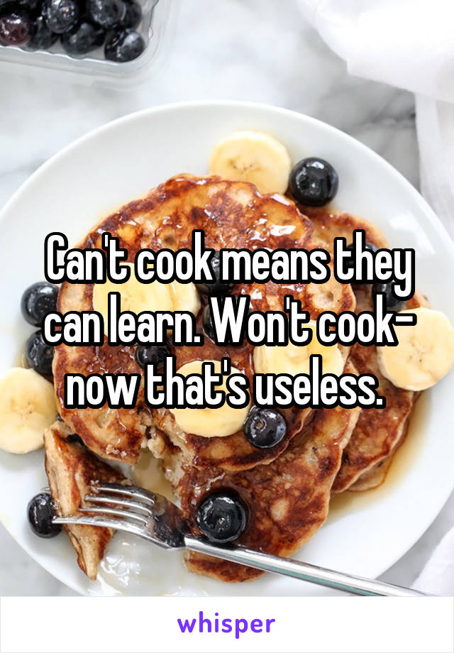 Can't cook means they can learn. Won't cook- now that's useless. 