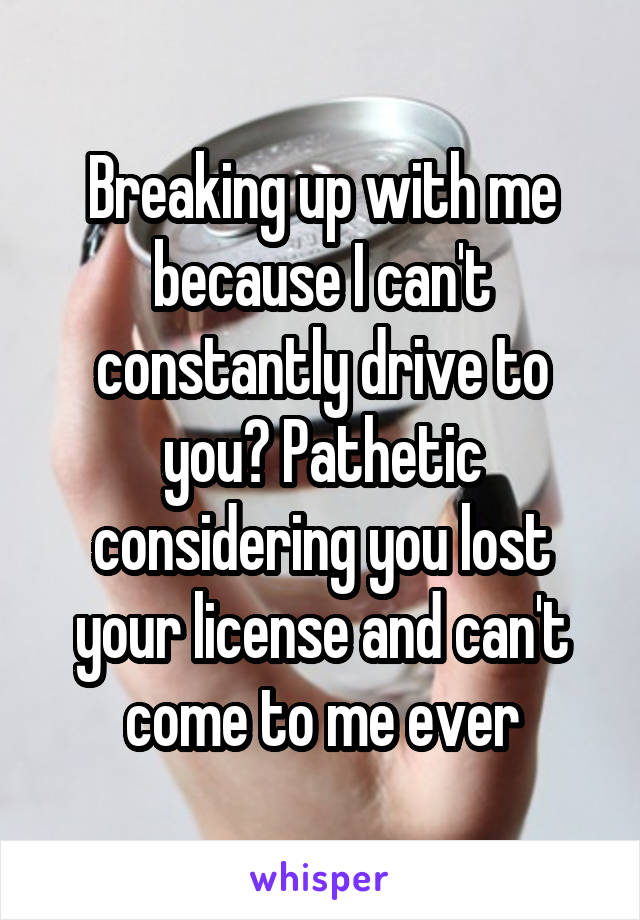 Breaking up with me because I can't constantly drive to you? Pathetic considering you lost your license and can't come to me ever