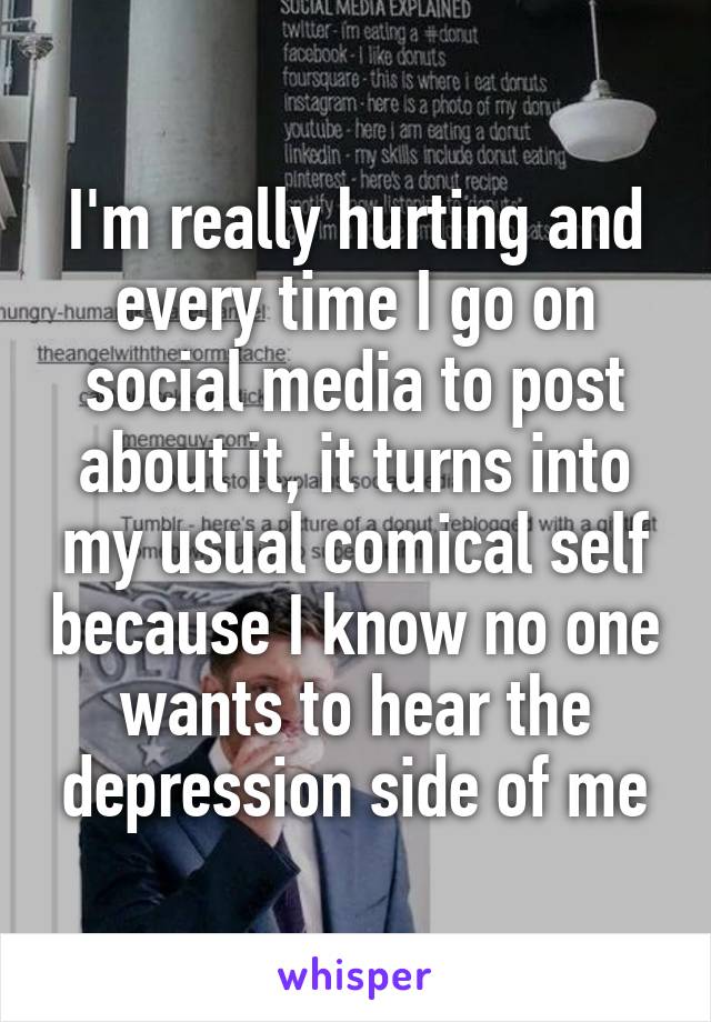 I'm really hurting and every time I go on social media to post about it, it turns into my usual comical self because I know no one wants to hear the depression side of me