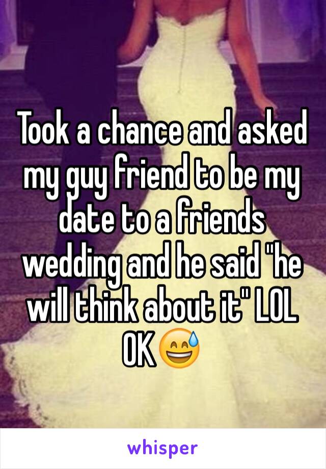 Took a chance and asked my guy friend to be my date to a friends wedding and he said "he will think about it" LOL OK😅