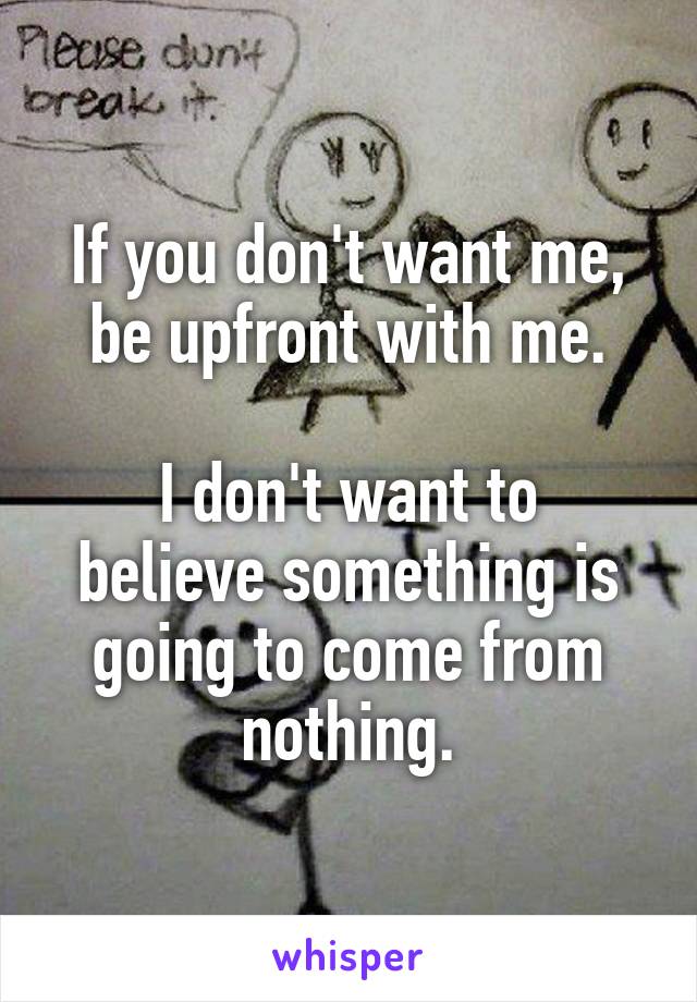 If you don't want me, be upfront with me.

I don't want to believe something is going to come from nothing.