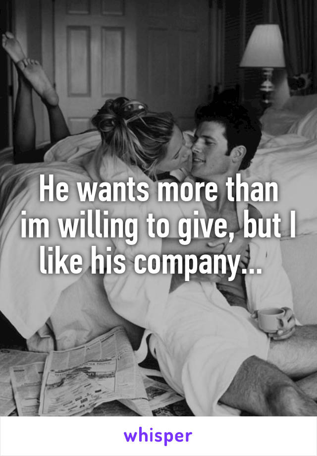 He wants more than im willing to give, but I like his company...  