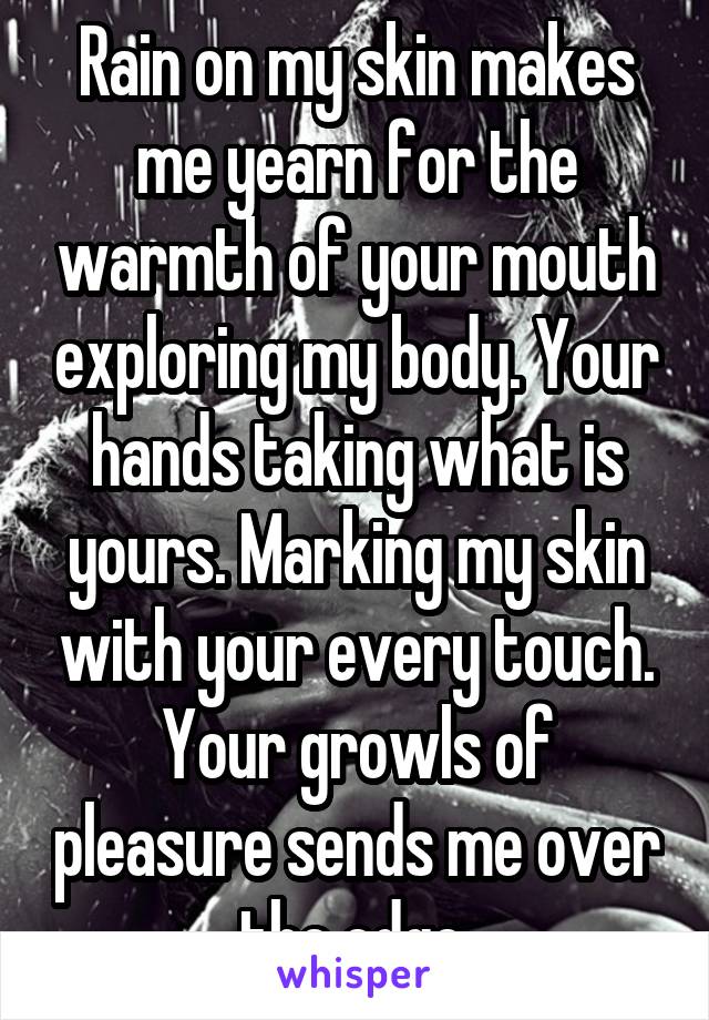 Rain on my skin makes me yearn for the warmth of your mouth exploring my body. Your hands taking what is yours. Marking my skin with your every touch. Your growls of pleasure sends me over the edge.