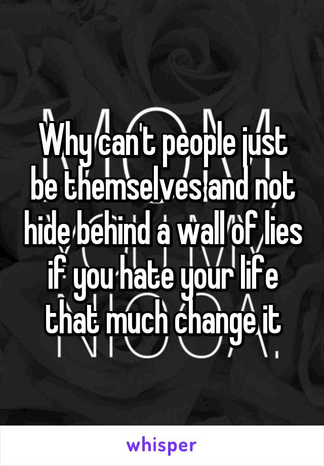 Why can't people just be themselves and not hide behind a wall of lies if you hate your life that much change it