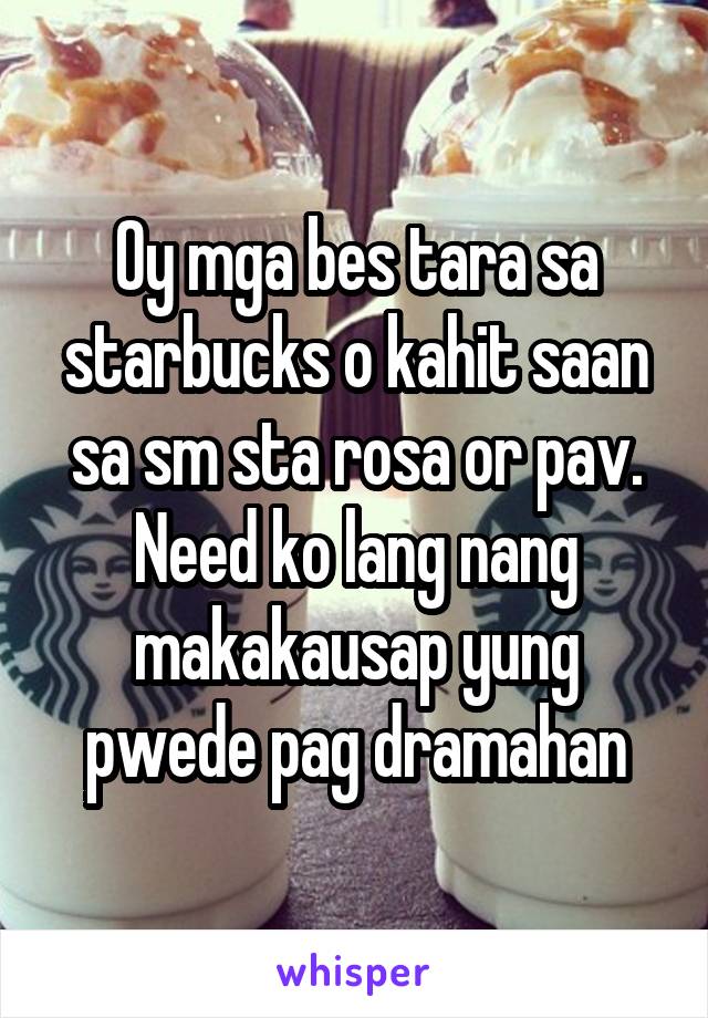 Oy mga bes tara sa starbucks o kahit saan sa sm sta rosa or pav. Need ko lang nang makakausap yung pwede pag dramahan