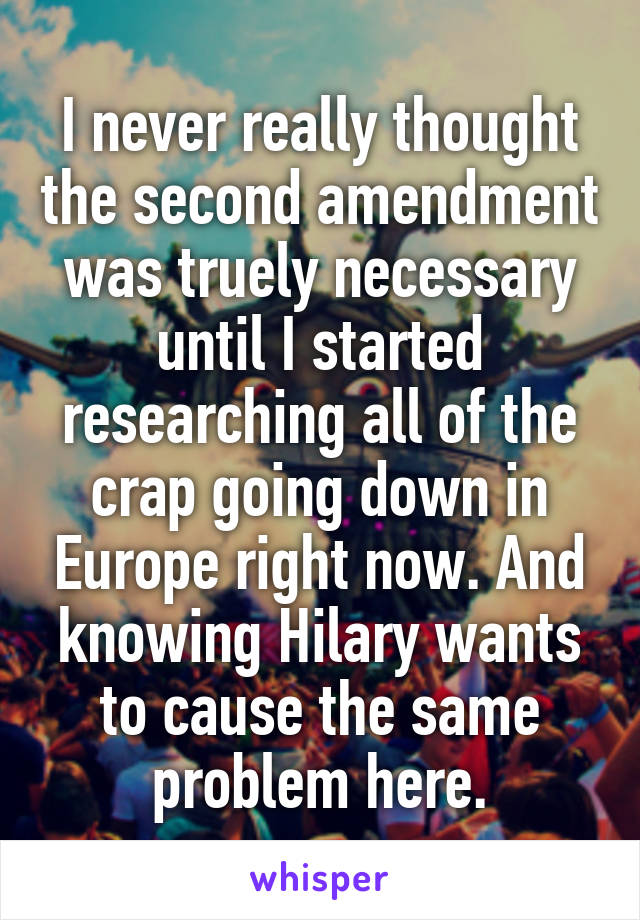 I never really thought the second amendment was truely necessary until I started researching all of the crap going down in Europe right now. And knowing Hilary wants to cause the same problem here.