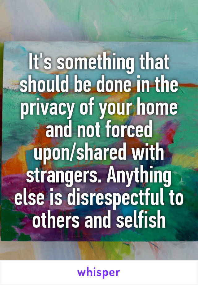 It's something that should be done in the privacy of your home and not forced upon/shared with strangers. Anything else is disrespectful to others and selfish