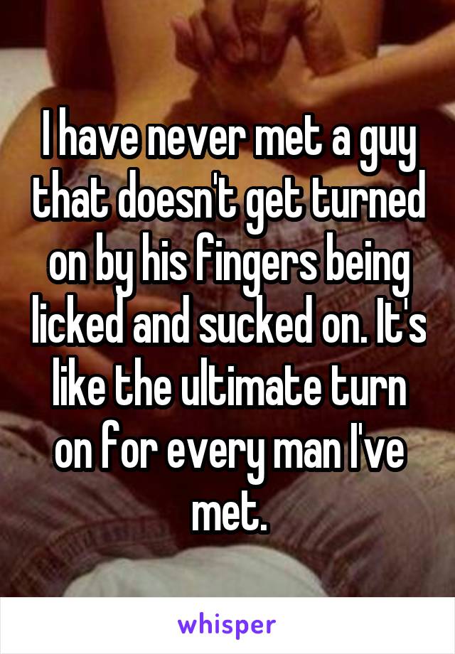 I have never met a guy that doesn't get turned on by his fingers being licked and sucked on. It's like the ultimate turn on for every man I've met.