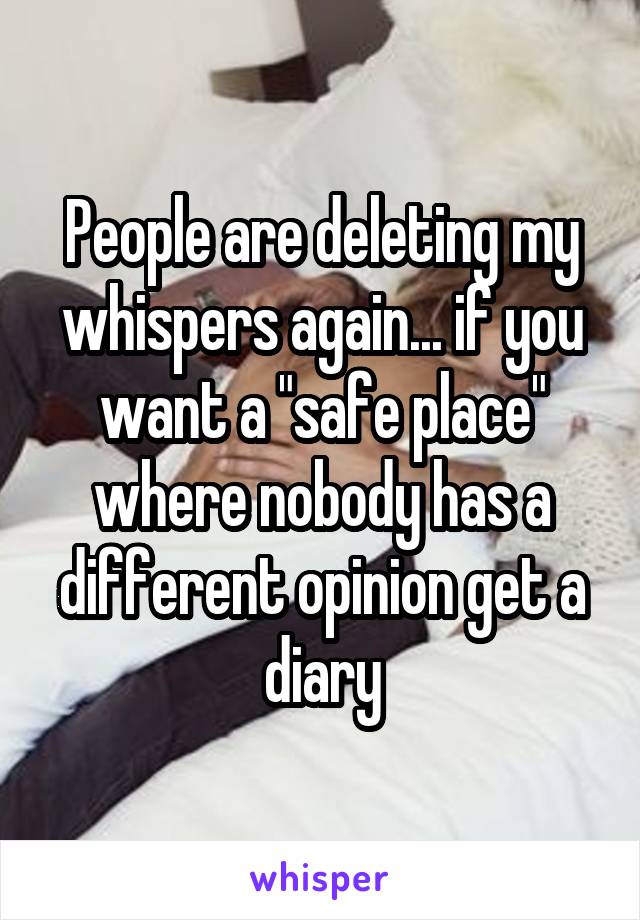 People are deleting my whispers again... if you want a "safe place" where nobody has a different opinion get a diary