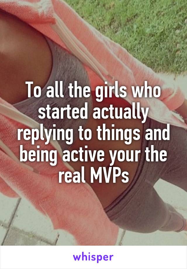 To all the girls who started actually replying to things and being active your the real MVPs