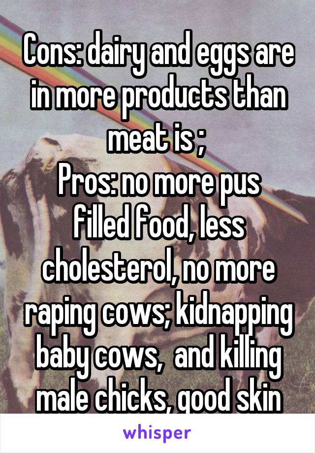 Cons: dairy and eggs are in more products than meat is ; 
Pros: no more pus filled food, less cholesterol, no more raping cows; kidnapping baby cows,  and killing male chicks, good skin