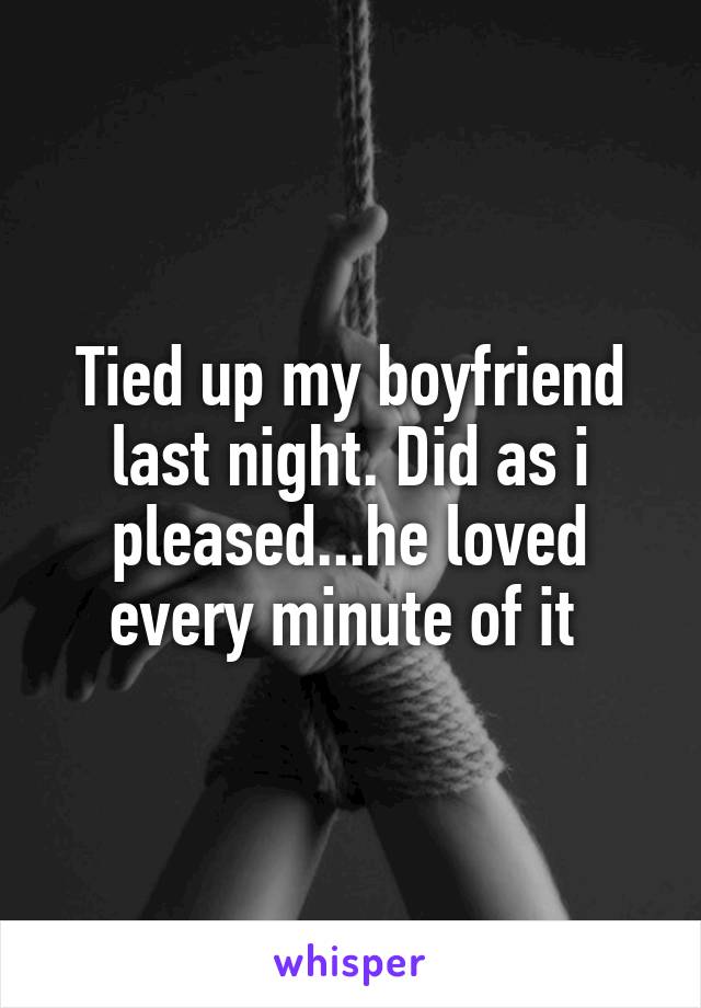 Tied up my boyfriend last night. Did as i pleased...he loved every minute of it 