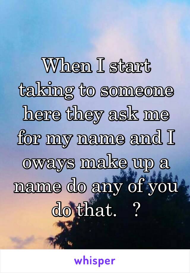 When I start taking to someone here they ask me for my name and I oways make up a name do any of you do that.   ?