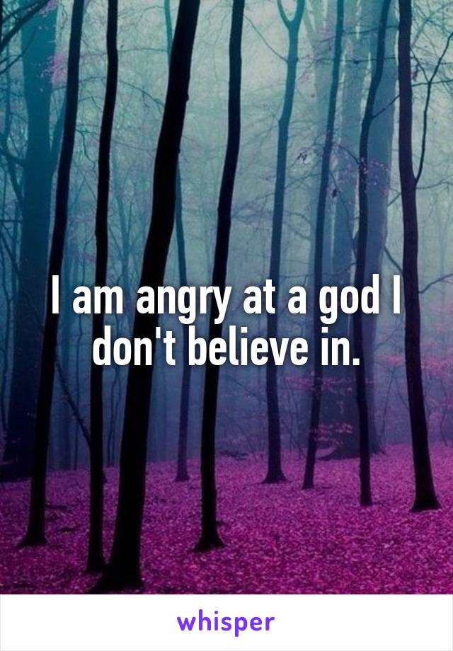 I am angry at a god I don't believe in.