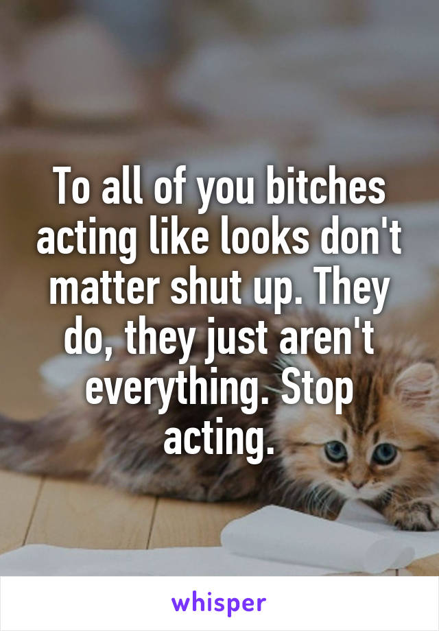 To all of you bitches acting like looks don't matter shut up. They do, they just aren't everything. Stop acting.