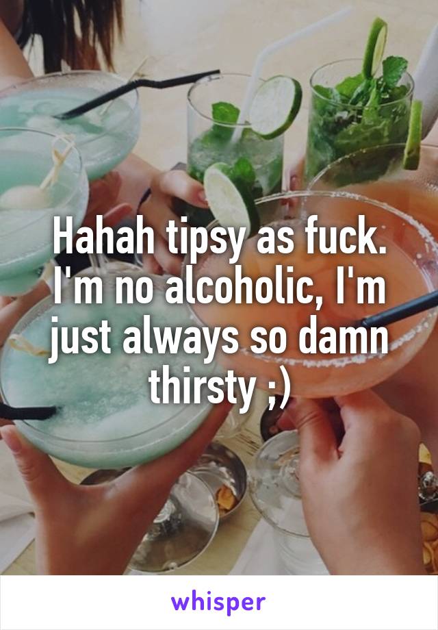 Hahah tipsy as fuck. I'm no alcoholic, I'm just always so damn thirsty ;)