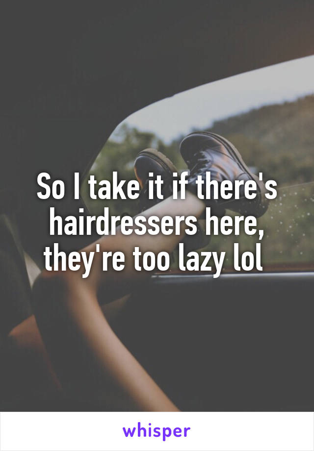 So I take it if there's hairdressers here, they're too lazy lol 