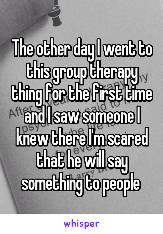 The other day I went to this group therapy thing for the first time and I saw someone I knew there I'm scared that he will say something to people 