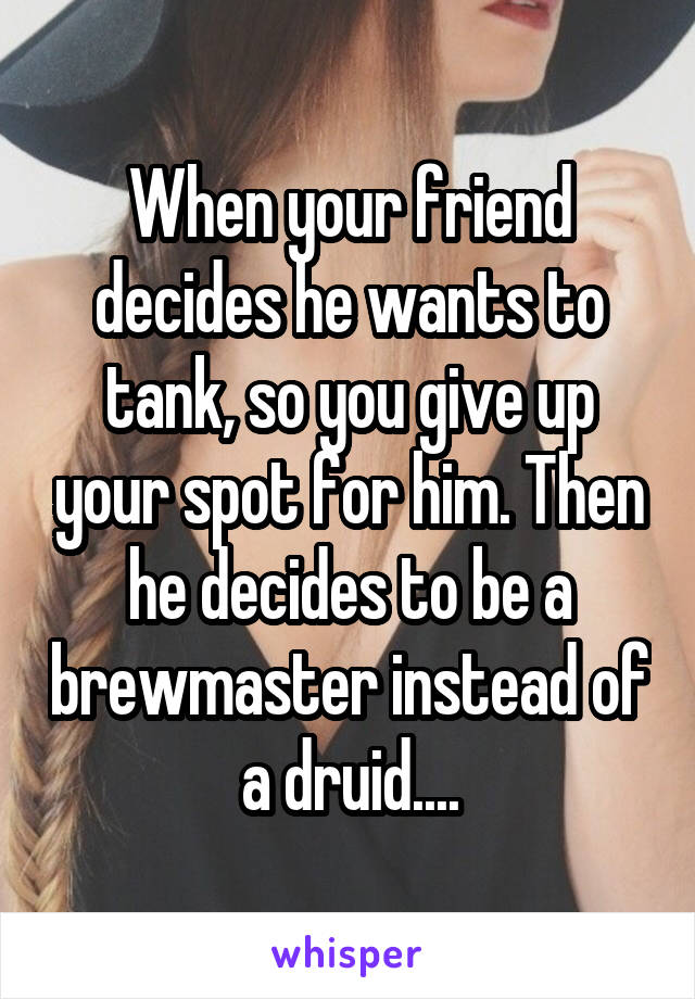 When your friend decides he wants to tank, so you give up your spot for him. Then he decides to be a brewmaster instead of a druid....