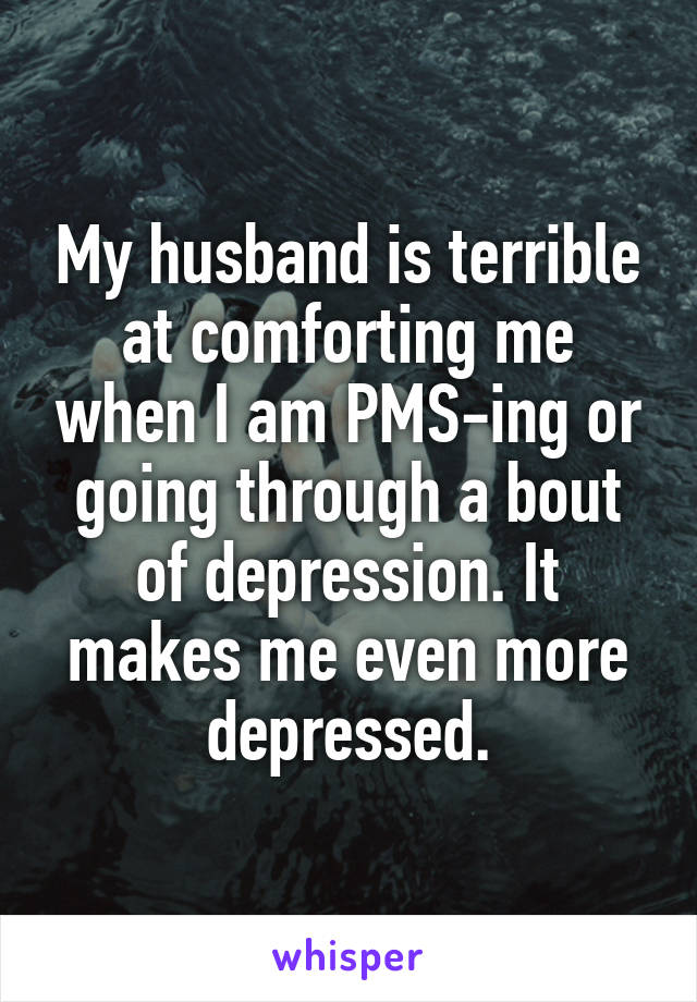 My husband is terrible at comforting me when I am PMS-ing or going through a bout of depression. It makes me even more depressed.