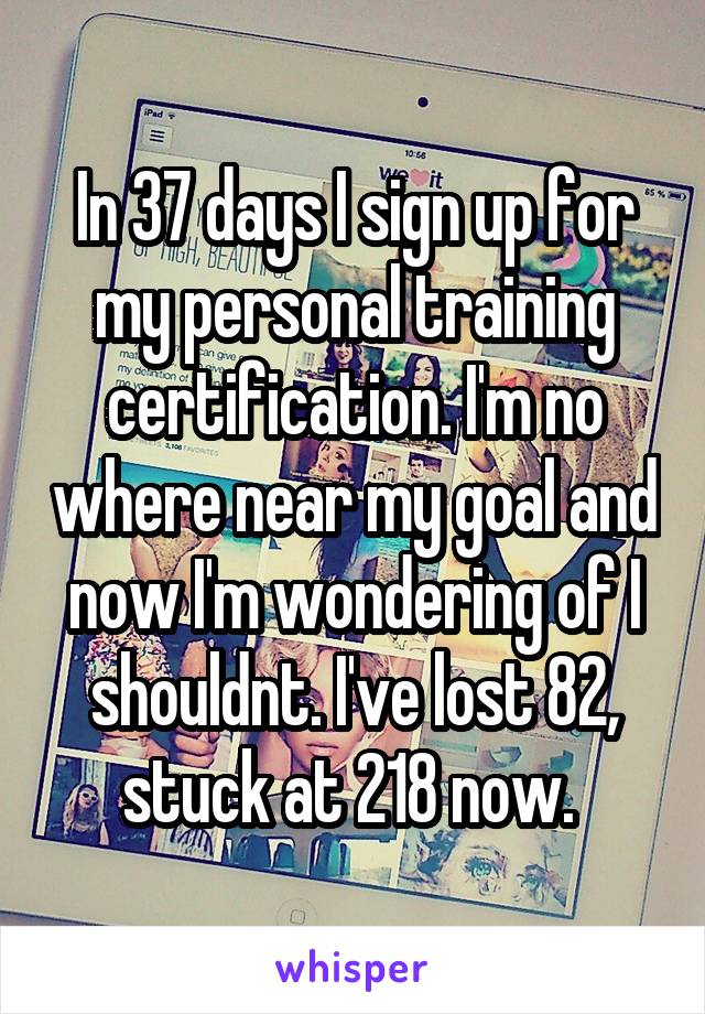 In 37 days I sign up for my personal training certification. I'm no where near my goal and now I'm wondering of I shouldnt. I've lost 82, stuck at 218 now. 