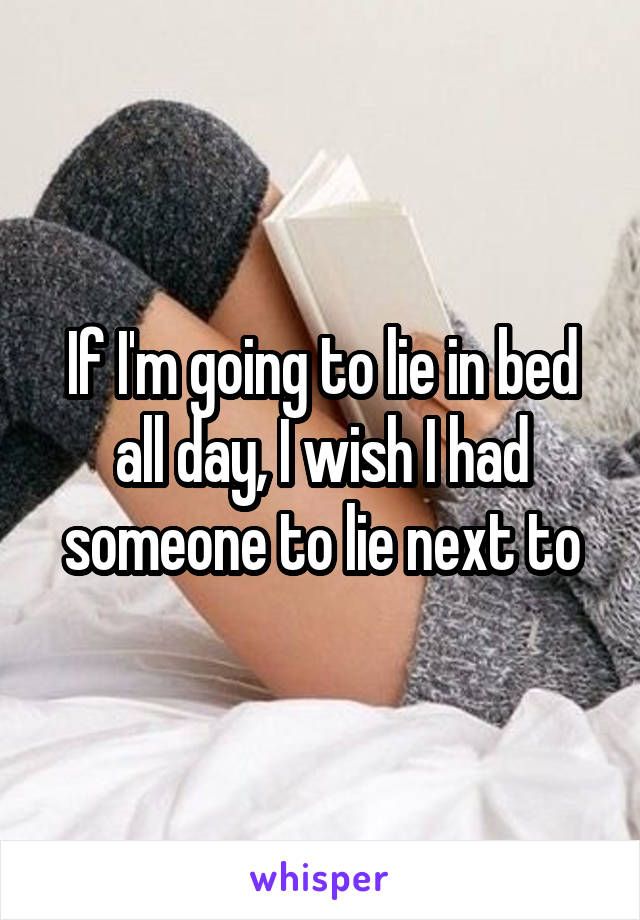 If I'm going to lie in bed all day, I wish I had someone to lie next to