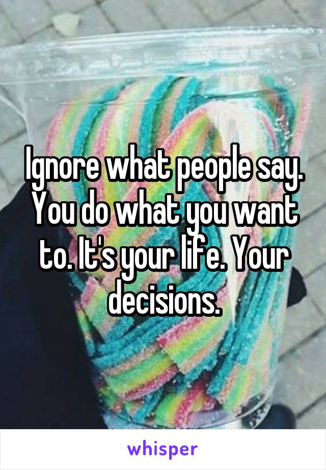 Ignore what people say. You do what you want to. It's your life. Your decisions.