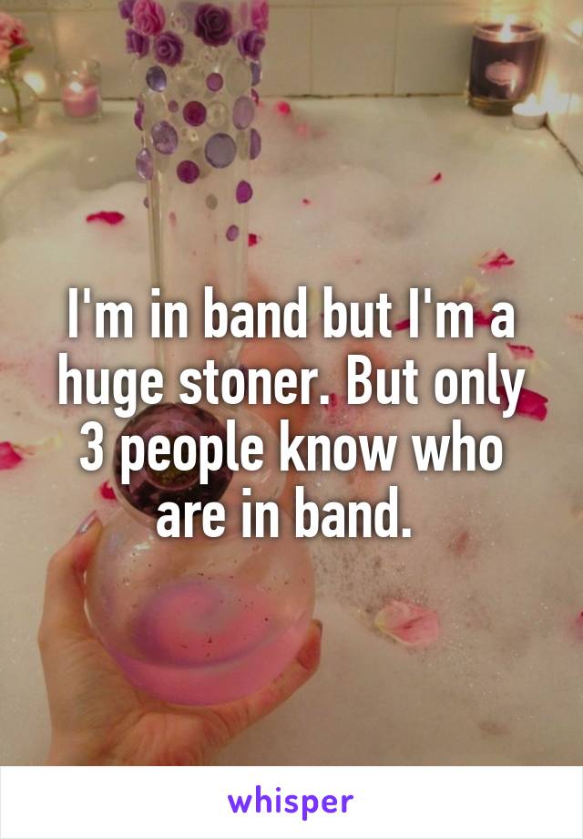 I'm in band but I'm a huge stoner. But only 3 people know who are in band. 