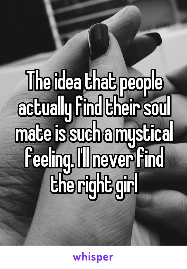 The idea that people actually find their soul mate is such a mystical feeling. I'll never find the right girl