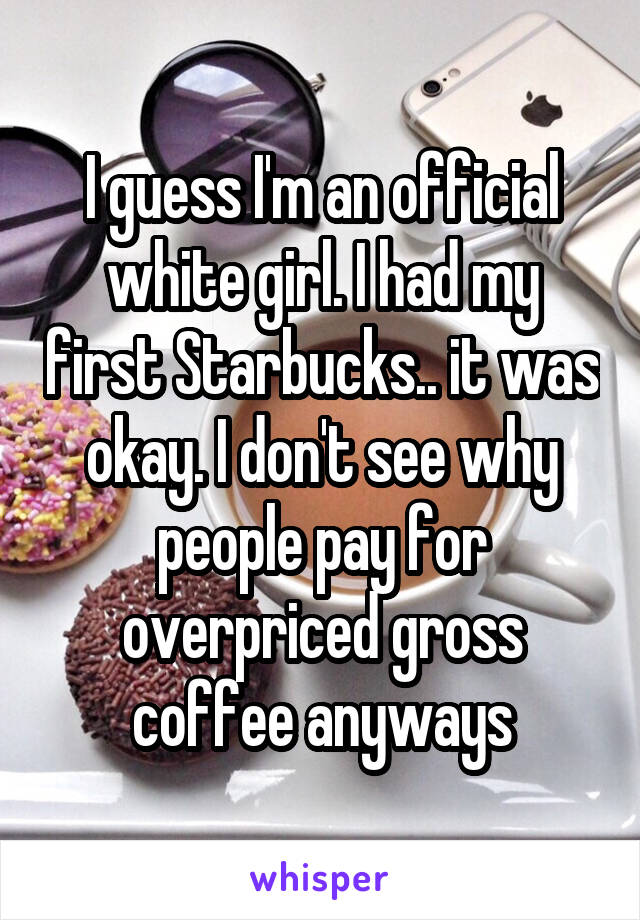 I guess I'm an official white girl. I had my first Starbucks.. it was okay. I don't see why people pay for overpriced gross coffee anyways