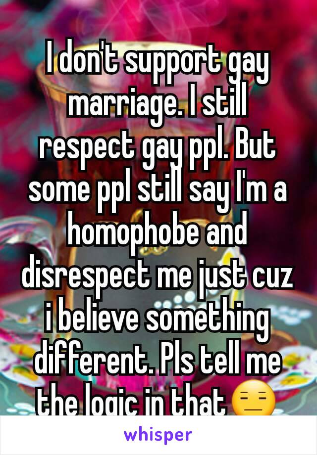 I don't support gay marriage. I still respect gay ppl. But some ppl still say I'm a homophobe and disrespect me just cuz i believe something different. Pls tell me the logic in that😑