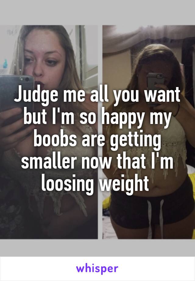 Judge me all you want but I'm so happy my boobs are getting smaller now that I'm loosing weight 