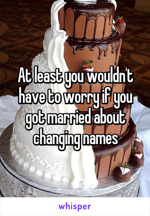 At least you wouldn't have to worry if you got married about changing names