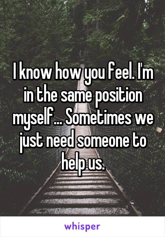 I know how you feel. I'm in the same position myself... Sometimes we just need someone to help us.