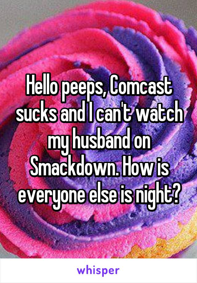 Hello peeps, Comcast sucks and I can't watch my husband on Smackdown. How is everyone else is night?