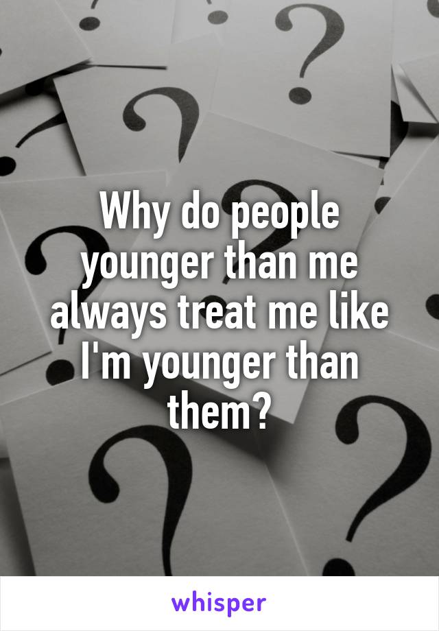 Why do people younger than me always treat me like I'm younger than them?