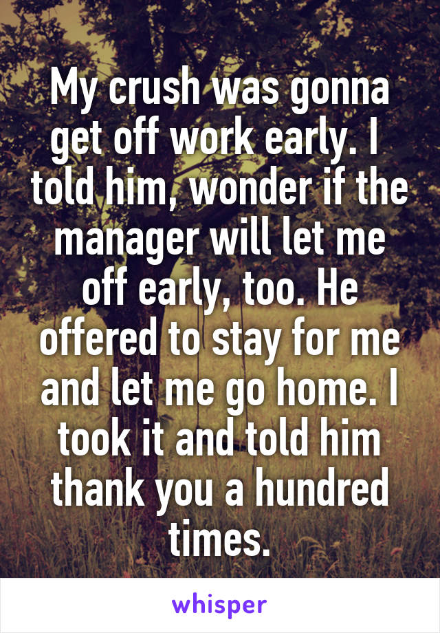 My crush was gonna get off work early. I  told him, wonder if the manager will let me off early, too. He offered to stay for me and let me go home. I took it and told him thank you a hundred times.