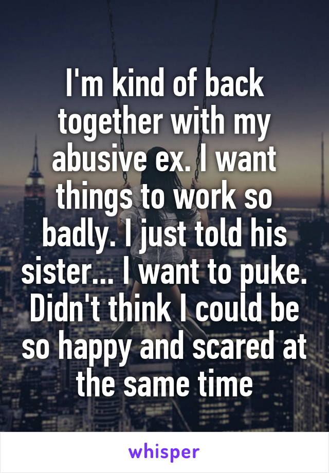 I'm kind of back together with my abusive ex. I want things to work so badly. I just told his sister... I want to puke. Didn't think I could be so happy and scared at the same time