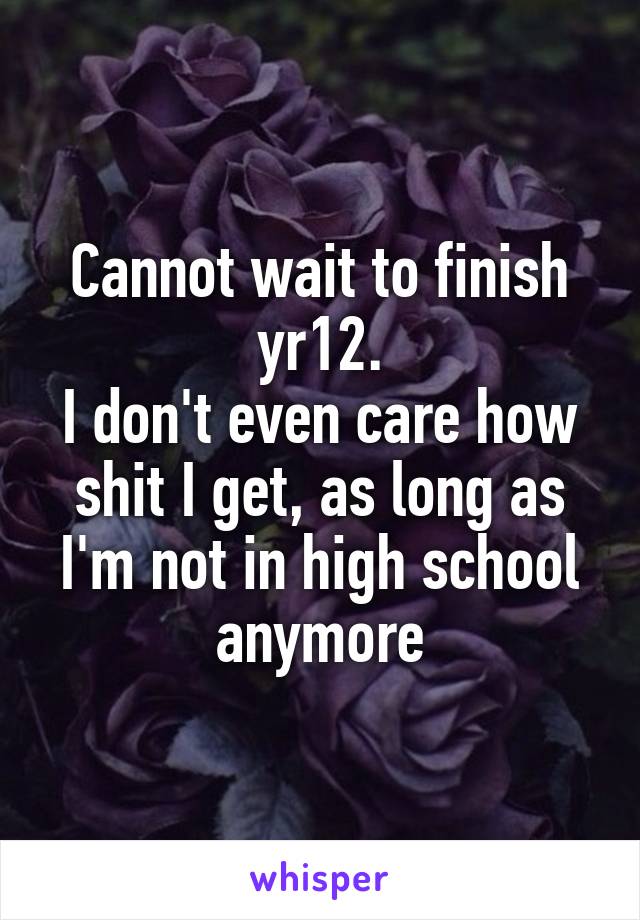 Cannot wait to finish yr12.
I don't even care how shit I get, as long as I'm not in high school anymore