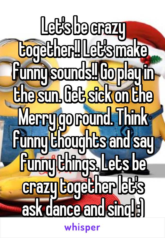 Let's be crazy together!! Let's make funny sounds!! Go play in the sun. Get sick on the Merry go round. Think funny thoughts and say funny things. Lets be crazy together let's ask dance and sing! :)