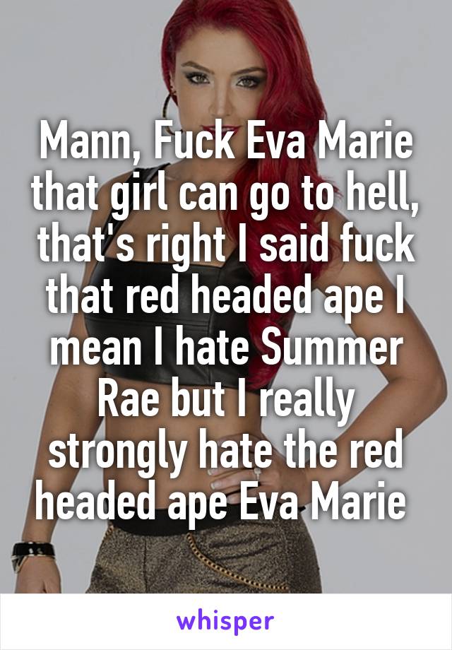 Mann, Fuck Eva Marie that girl can go to hell, that's right I said fuck that red headed ape I mean I hate Summer Rae but I really strongly hate the red headed ape Eva Marie 