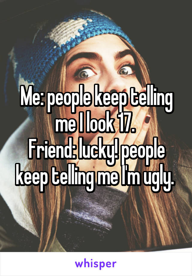 Me: people keep telling me I look 17. 
Friend: lucky! people keep telling me I'm ugly. 